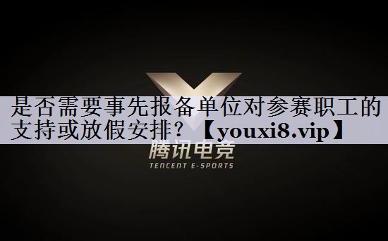 是否需要事先报备单位对参赛职工的支持或放假安排？
